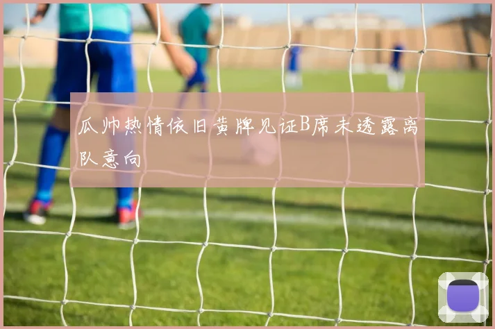 瓜帅热情依旧黄牌见证B席未透露离队意向