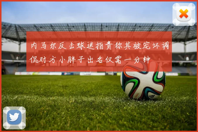 内马尔反击球迷指责称其被宠坏调侃对方小胖子出名仅需一分钟