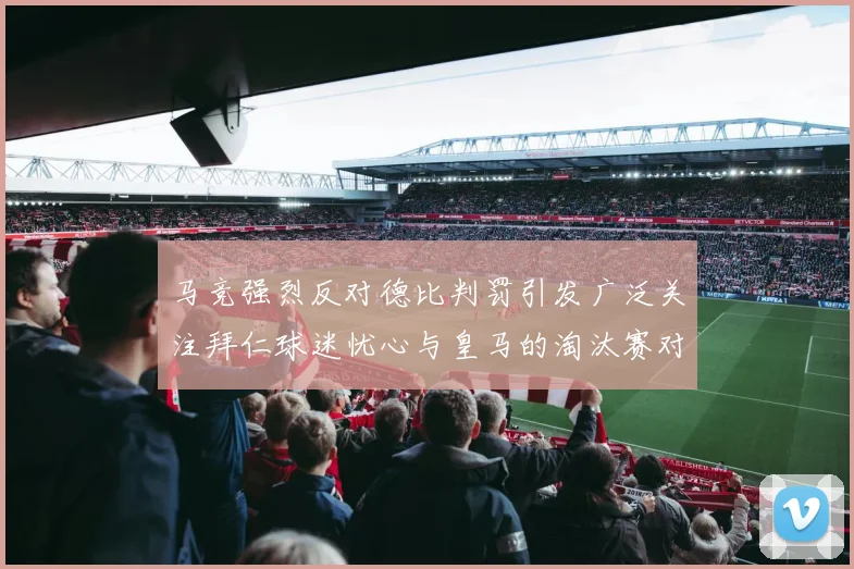 马竞强烈反对德比判罚引发广泛关注拜仁球迷忧心与皇马的淘汰赛对决