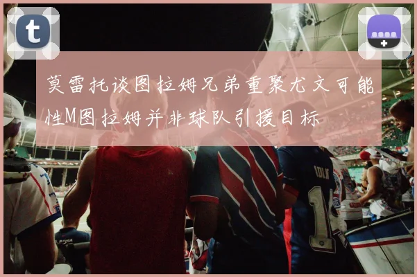 莫雷托谈图拉姆兄弟重聚尤文可能性M图拉姆并非球队引援目标