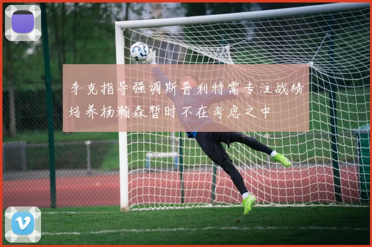 李克指导强调斯普利特需专注战绩培养杨瀚森暂时不在考虑之中