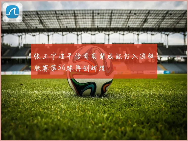 张玉宁追平传奇前辈成就打入顶级联赛第56球再创辉煌