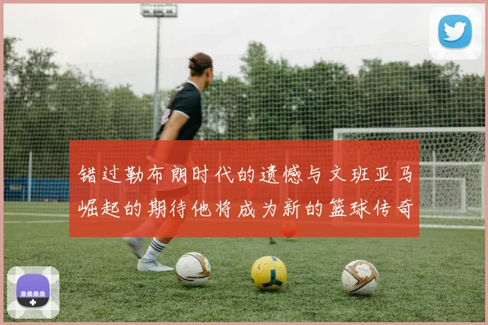 错过勒布朗时代的遗憾与文班亚马崛起的期待他将成为新的篮球传奇