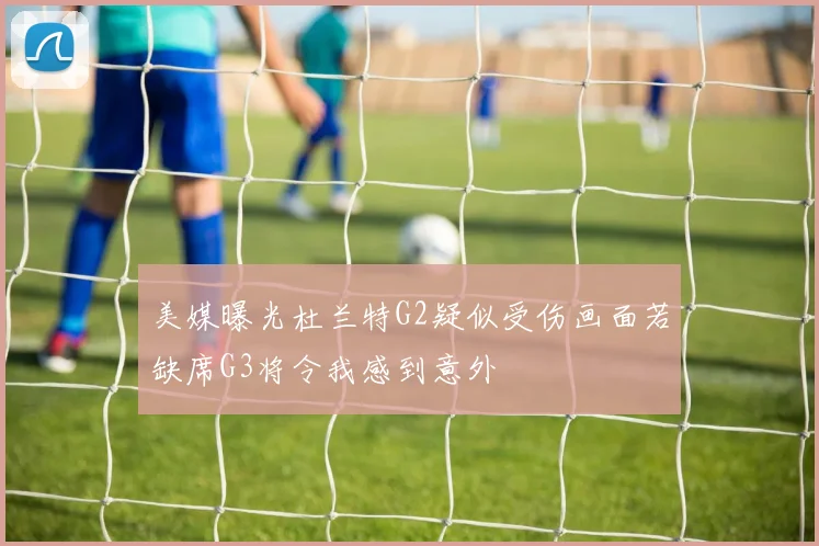 美媒曝光杜兰特G2疑似受伤画面若缺席G3将令我感到意外