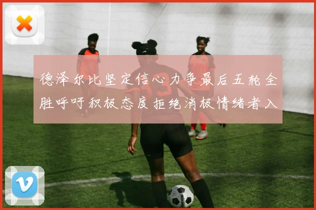 德泽尔比坚定信心力争最后五轮全胜呼吁积极态度拒绝消极情绪者入训