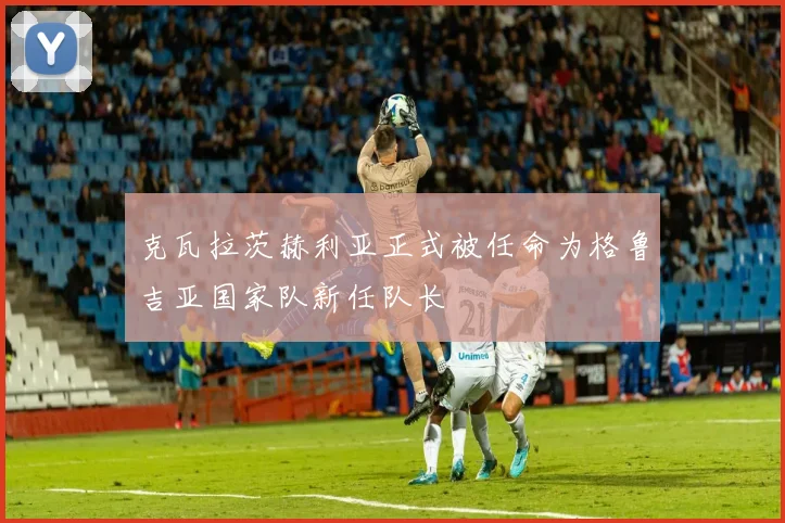 克瓦拉茨赫利亚正式被任命为格鲁吉亚国家队新任队长