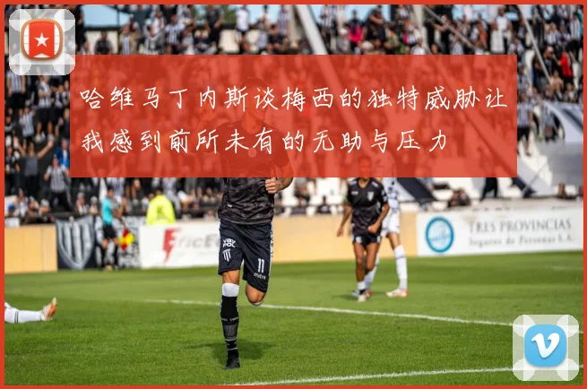 哈维马丁内斯谈梅西的独特威胁让我感到前所未有的无助与压力