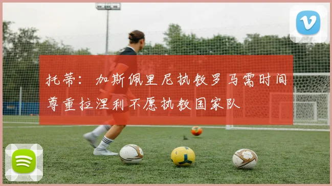 托蒂：加斯佩里尼执教罗马需时间尊重拉涅利不愿执教国家队