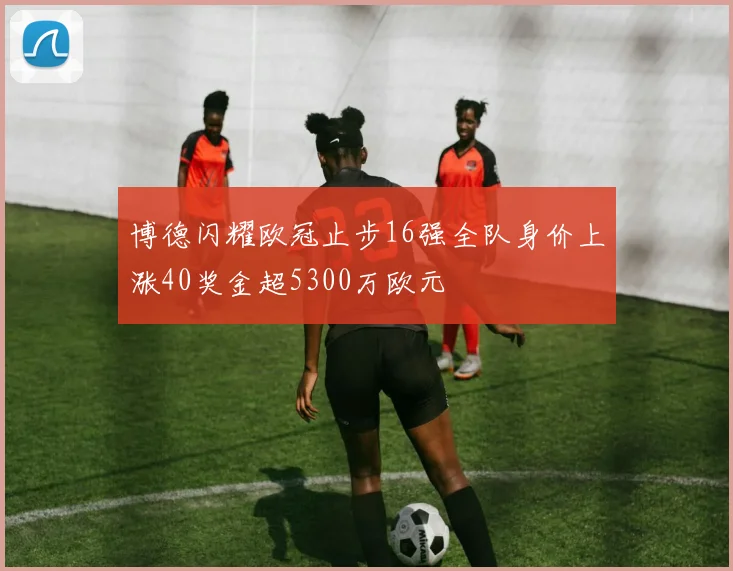 博德闪耀欧冠止步16强全队身价上涨40奖金超5300万欧元